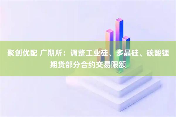 聚创优配 广期所：调整工业硅、多晶硅、碳酸锂期货部分合约交易限额