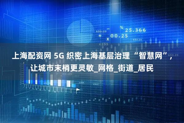 上海配资网 5G 织密上海基层治理 “智慧网”，让城市末梢更灵敏_网格_街道_居民