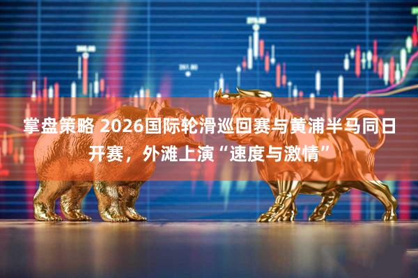 掌盘策略 2026国际轮滑巡回赛与黄浦半马同日开赛，外滩上演“速度与激情”