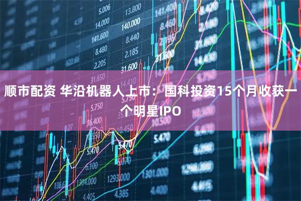 顺市配资 华沿机器人上市：国科投资15个月收获一个明星IPO