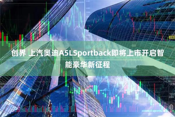 创界 上汽奥迪A5LSportback即将上市开启智能豪华新征程