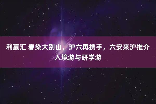 利赢汇 春染大别山，沪六再携手，六安来沪推介入境游与研学游