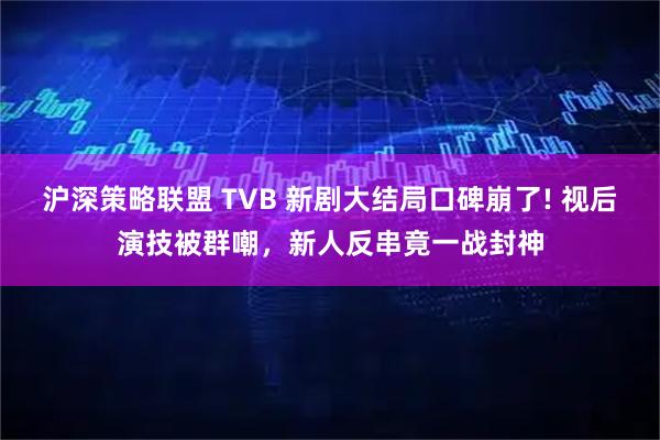 沪深策略联盟 TVB 新剧大结局口碑崩了! 视后演技被群嘲，新人反串竟一战封神