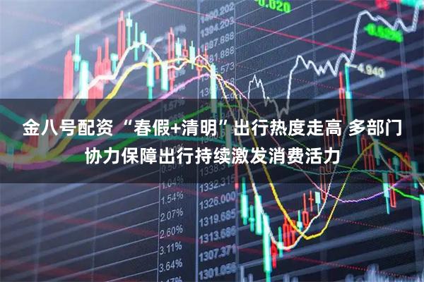 金八号配资 “春假+清明”出行热度走高 多部门协力保障出行持续激发消费活力