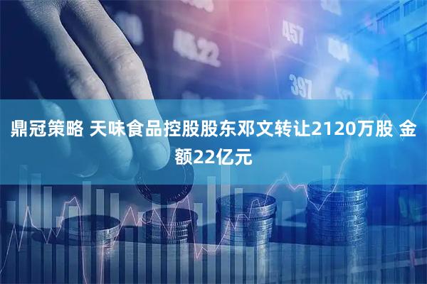 鼎冠策略 天味食品控股股东邓文转让2120万股 金额22亿元