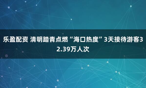 乐盈配资 清明踏青点燃“海口热度”3天接待游客32.39万人次