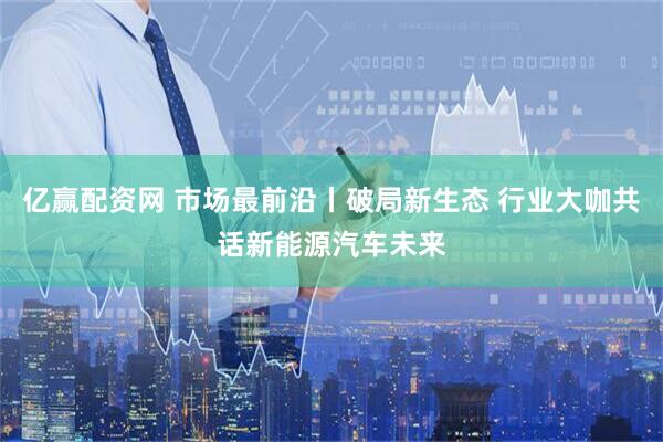 亿赢配资网 市场最前沿丨破局新生态 行业大咖共话新能源汽车未来