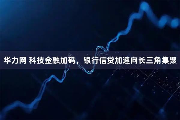 华力网 科技金融加码，银行信贷加速向长三角集聚