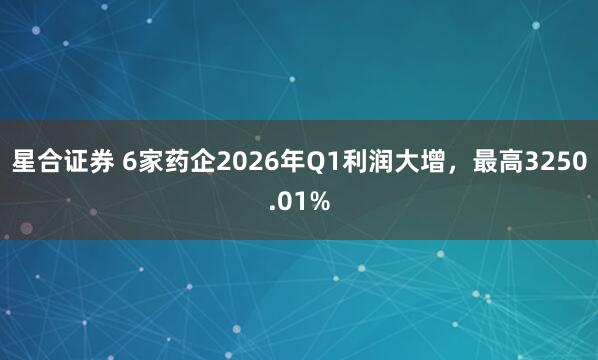 星合证券 6家药企2026年Q1利润大增,最高3250.01%